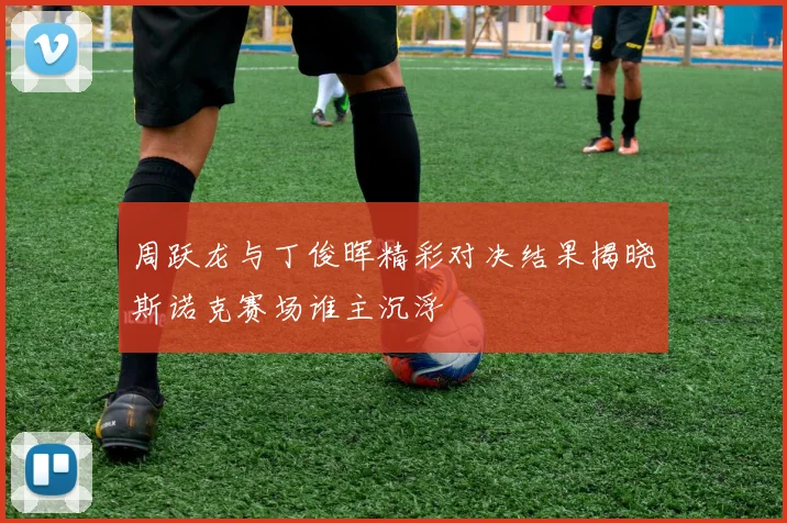 周跃龙与丁俊晖精彩对决结果揭晓斯诺克赛场谁主沉浮